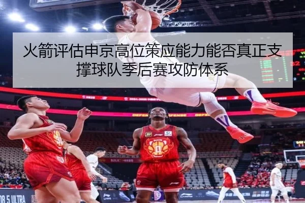 火箭评估申京高位策应能力能否真正支撑球队季后赛攻防体系